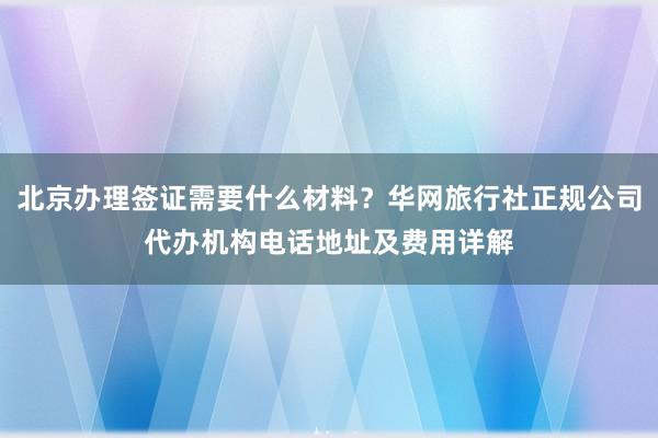 北京办理签证需要什么材料？华网旅行社正规公司代办机构电话地址及费用详解