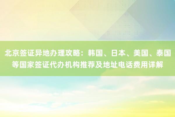 北京签证异地办理攻略：韩国、日本、美国、泰国等国家签证代办机构推荐及地址电话费用详解