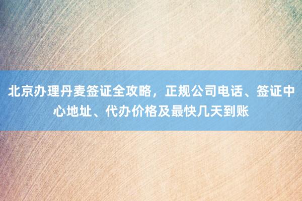 北京办理丹麦签证全攻略，正规公司电话、签证中心地址、代办价格及最快几天到账