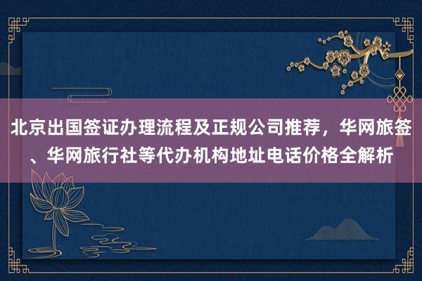 北京出国签证办理流程及正规公司推荐，华网旅签、华网旅行社等代办机构地址电话价格全解析