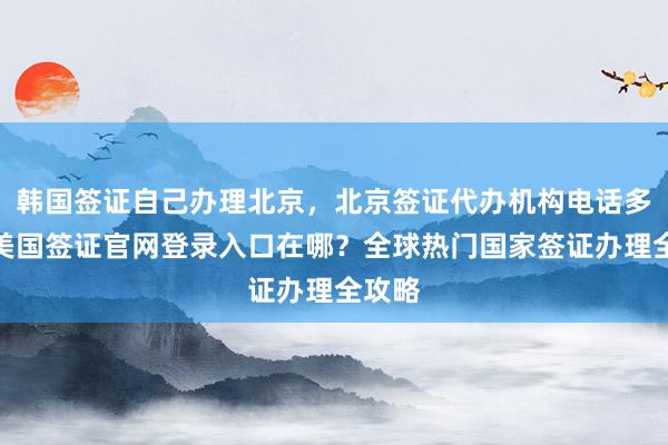 韩国签证自己办理北京，北京签证代办机构电话多少？美国签证官网登录入口在哪？全球热门国家签证办理全攻略