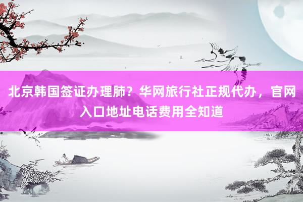 北京韩国签证办理肺？华网旅行社正规代办，官网入口地址电话费用全知道