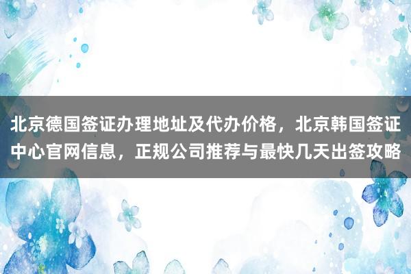 北京德国签证办理地址及代办价格，北京韩国签证中心官网信息，正规公司推荐与最快几天出签攻略
