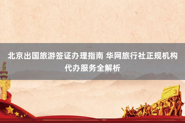 北京出国旅游签证办理指南 华网旅行社正规机构代办服务全解析