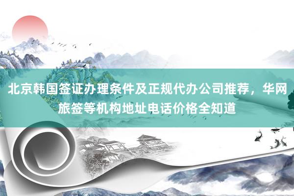 北京韩国签证办理条件及正规代办公司推荐，华网旅签等机构地址电话价格全知道