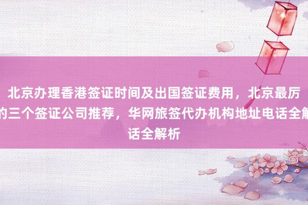 北京办理香港签证时间及出国签证费用，北京最厉害的三个签证公司推荐，华网旅签代办机构地址电话全解析