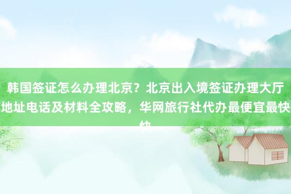 韩国签证怎么办理北京？北京出入境签证办理大厅地址电话及材料全攻略，华网旅行社代办最便宜最快